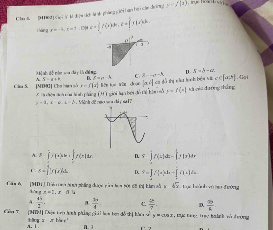 [MD02] Gọi S là diện tích hình phẳng giới hạn bởi các đường y=f(x). trục hoành và hai
thắng x=-3,x=2 , Đặt a=∈tlimits _(-3)^1f(x)dx,b=∈tlimits _1^(2f(x)dx.
0
-3
1 2 x
Mệnh đề nào sau đây là đúng.
A. S=a+b. B. S=a-b. C. S=-a-b. D. S=b-a.
Câu 5. [MĐ02] Cho hàm số y=f(x) liên tục trên đoạn [a;b] có đồ thị như hình bên và c∈ [a;b]. Gọi
S là diện tích của hình phẳng (H) giới hạn bởi đồ thị hàm số y=f(x) và các đường thắng
y=0,x=a,x=b.  Mệnh đề nào sau dây sai?
A. S=∈tlimits _a^cf(x)dx+∈tlimits _a^bf(x)dx. S=∈tlimits _a^cf(x)dx-∈tlimits _c^bf(x)dx.
B.
C. S=∈t |f(x)|dx.
D. S=∈tlimits _a^cf(x)dx+∈tlimits _b^cf(x)dx.
Câu 6. [MĐ1] Diện tích hình phẳng được giới hạn bởi đồ thị hàm số y=sqrt [3]x) , trục hoành và hai đường
thẳng x=1,x=8 là
A.  45/2 .  45/4 .  45/7 .  45/8 .
B.
C.
D.
Câu 7. [MĐ1] Diện tích hình phẳng giới hạn bởi đồ thị hàm số y=cos x , trục tung, trục hoành và đường
thắng x=π bằng'
A. 1. B. 3 . C 2