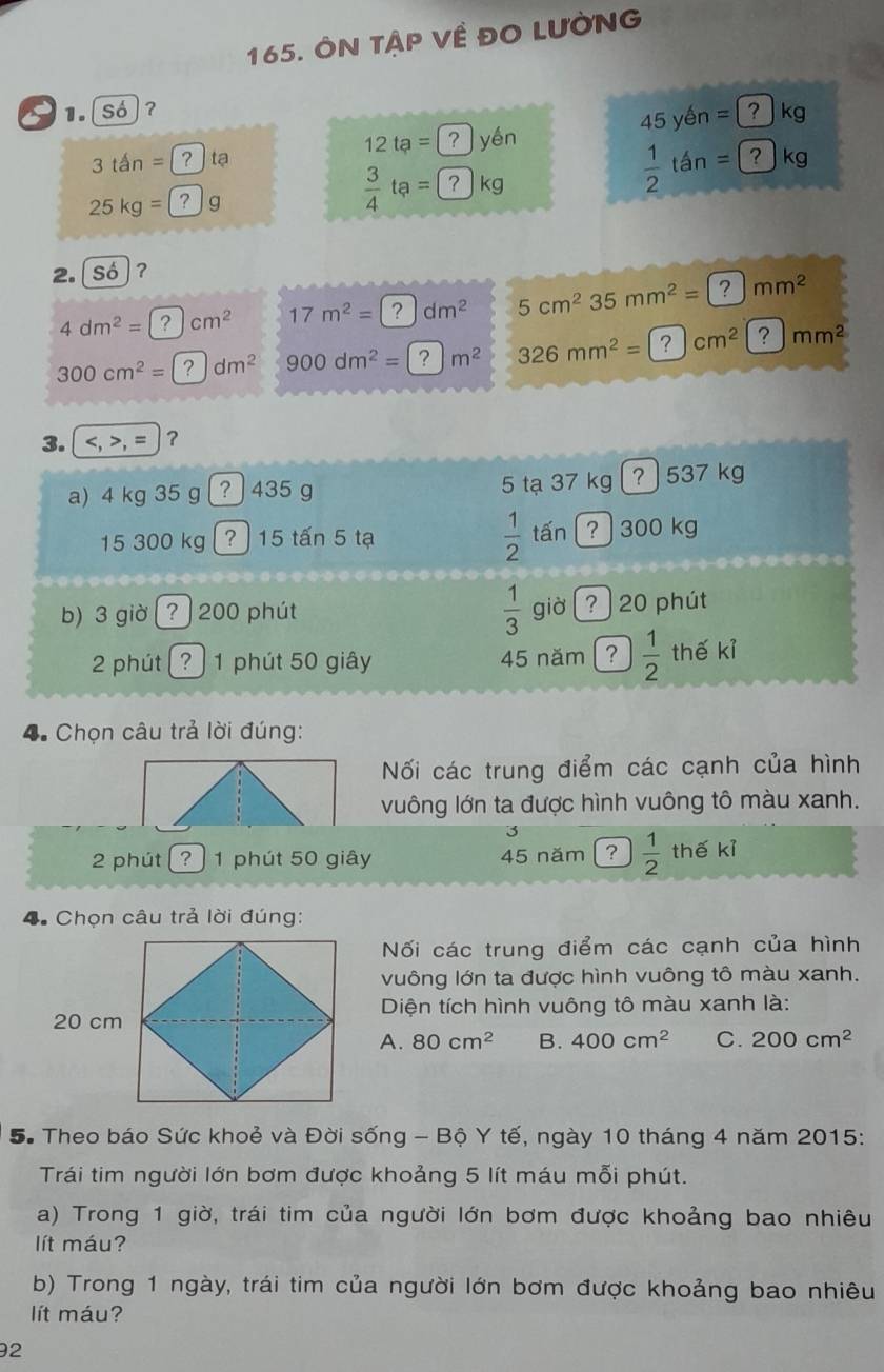 ÔN TậP Về ĐO LưỜNG
1.[só]?
45yen=[ kg
12ta= yén
 1/2 tan =(
3tan= tạ kg
25kg= g
 3/4 ta=? kg
2. ( Số ?
4dm^2= cm^2 17m^2= dm^2 5cm^2 35mm^2= 7 mm^2
300cm^2= dm^2 900dm^2= m^2 326mm^2= cm^2 ? mm^2
3. , = ?
a) 4 kg 35 g ? ) 435 g 5 tạ 37 kg ? 537 kg
 1/2  tấn
15 300 kg ? ) 15 tấn 5 tạ ? 300 kg
 1/3 
b) 3 giờ  200 phút giờ   ? ) 20 phút
2 phút ?  1 phút 50 giây 45 năm ?  1/2  thế kỉ
4. Chọn câu trả lời đúng:
Nối các trung điểm các cạnh của hình
vuông lớn ta được hình vuông tô màu xanh.
3
2 phút ? ) 1 phút 50 giây 45 năm ?  1/2  thế kỉ
4.Chọn câu trả lời đúng:
Nối các trung điểm các cạnh của hình
vuông lớn ta được hình vuông tô màu xanh.
Diện tích hình vuông tô màu xanh là:
A. 80cm^2 B. 400cm^2 C. 200cm^2
S. Theo báo Sức khoẻ và Đời sống - Bộ Y tế, ngày 10 tháng 4 năm 2015:
Trái tim người lớn bơm được khoảng 5 lít máu mỗi phút.
a) Trong 1 giờ, trái tim của người lớn bơm được khoảng bao nhiêu
lít máu?
b) Trong 1 ngày, trái tim của người lớn bơm được khoảng bao nhiêu
ít máu?
2