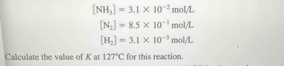 [NH_3]=3.1* 10^(-2)mol/L
[N_2]=8.5* 10^(-1)mol/L
[H_2]=3.1* 10^(-3)mol/L
Calculate the value of K at 127°C for this reaction.