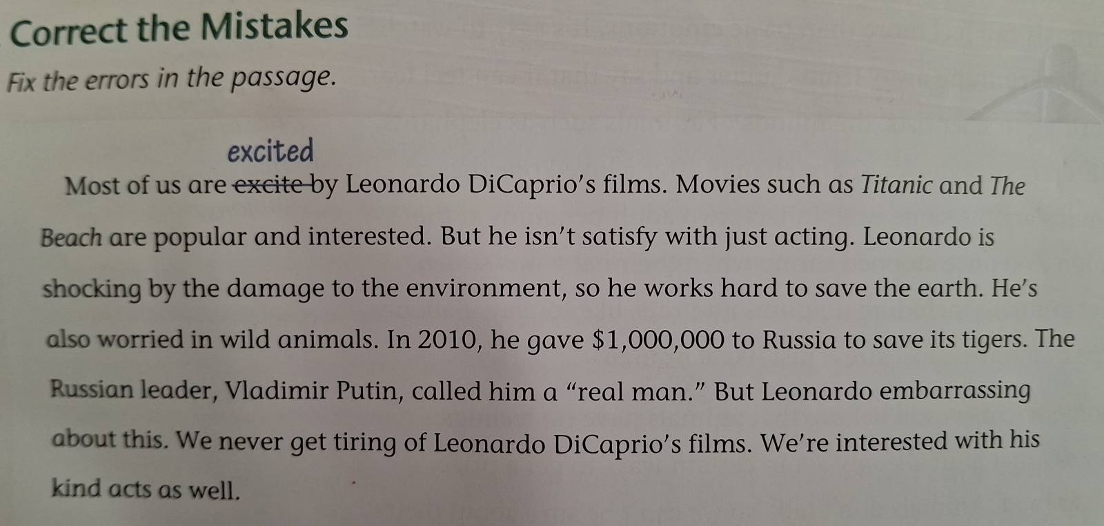 Correct the Mistakes 
Fix the errors in the passage. 
excited 
Most of us are excite by Leonardo DiCaprio’s films. Movies such as Titanic and The 
Beach are popular and interested. But he isn’t satisfy with just acting. Leonardo is 
shocking by the damage to the environment, so he works hard to save the earth. He's 
also worried in wild animals. In 2010, he gave $1,000,000 to Russia to save its tigers. The 
Russian leader, Vladimir Putin, called him a “real man.” But Leonardo embarrassing 
about this. We never get tiring of Leonardo DiCaprio’s films. We’re interested with his 
kind acts as well.