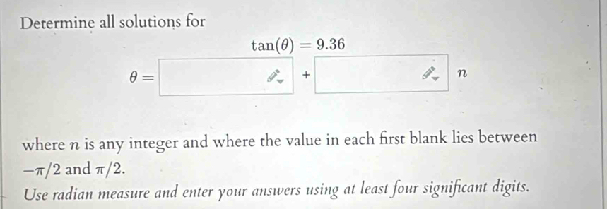 Determine all solutions for
θ =□ n
where n is any integer and where the value in each first blank lies between
−π/2 and π/2. 
Use radian measure and enter your answers using at least four significant digits.