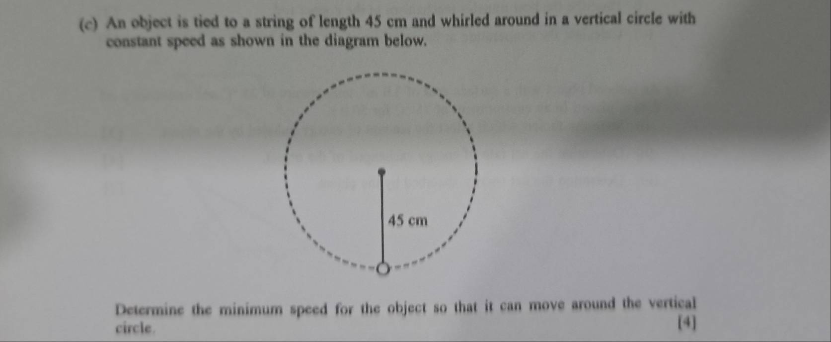 An object is tied to a string of length 45 cm and whirled around in a vertical circle with 
constant speed as shown in the diagram below. 
Determine the minimum speed for the object so that it can move around the vertical 
circle. 
[4]