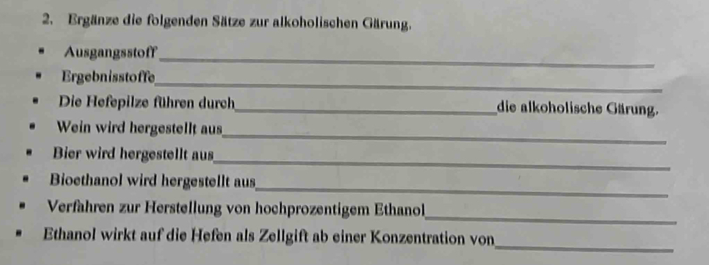 Ergänze die folgenden Sätze zur alkoholischen Gärung. 
Ausgangsstoff_ 
Ergebnisstoffe_ 
Die Hefepilze führen durch_ die alkoholische Gärung. 
_ 
Wein wird hergestellt aus 
Bier wird hergestellt aus 
_ 
_ 
Bioethanol wird hergestellt aus 
_ 
Verfahren zur Herstellung von hochprozentigem Ethanol 
_ 
Ethanol wirkt auf die Hefen als Zellgift ab einer Konzentration von