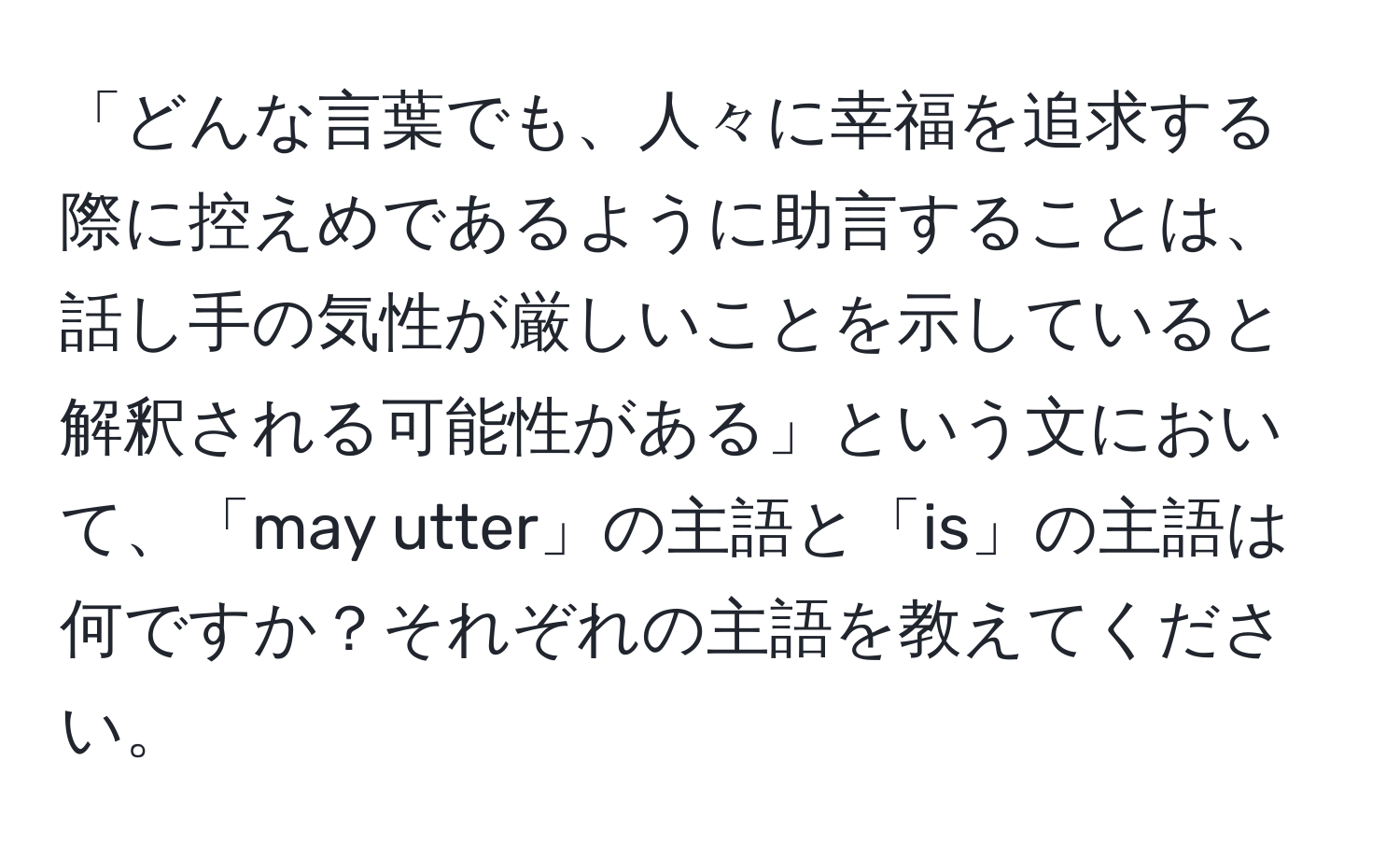 「どんな言葉でも、人々に幸福を追求する際に控えめであるように助言することは、話し手の気性が厳しいことを示していると解釈される可能性がある」という文において、「may utter」の主語と「is」の主語は何ですか？それぞれの主語を教えてください。