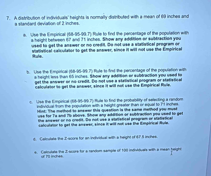 A distribution of individuals' heights is normally distributed with a mean of 69 inches and 
a standard deviation of 2 inches. 
a. Use the Empirical (68-95-99.7) Rule to find the percentage of the population with 
a height between 67 and 71 inches. Show any addition or subtraction you 
used to get the answer or no credit. Do not use a statistical program or 
statistical calculator to get the answer, since it will not use the Empirical 
Rule. 
b. Use the Empirical (68-95-99.7) Rule to find the percentage of the population with 
a height less than 65 inches. Show any addition or subtraction you used to 
get the answer or no credit. Do not use a statistical program or statistical 
calculator to get the answer, since it will not use the Empirical Rule. 
c. Use the Empirical (68-95-99.7) Rule to find the probability of selecting a random 
individual from the population with a height greater than or equal to 71 inches. 
Hint: The method to answer this question is the same method you must 
use for 7a and 7b above. Show any addition or subtraction you used to get 
the answer or no credit. Do not use a statistical program or statistical 
calculator to get the answer, since it will not use the Empirical Rule. 
d. Calculate the Z-score for an individual with a height of 67.5 inches. 
e. Calculate the Z-score for a random sample of 100 individuals with a mean height 
of 70 inches.