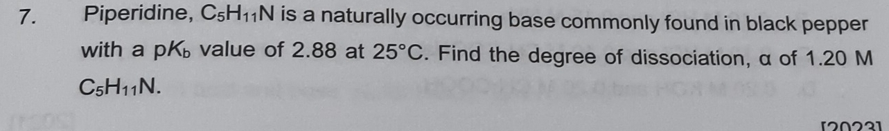 Piperidine, C_5H_11N is a naturally occurring base commonly found in black pepper 
with a pK_b value of 2.88 at 25°C. Find the degree of dissociation, α of 1.20 M
C_5H_11N. 
[2022]