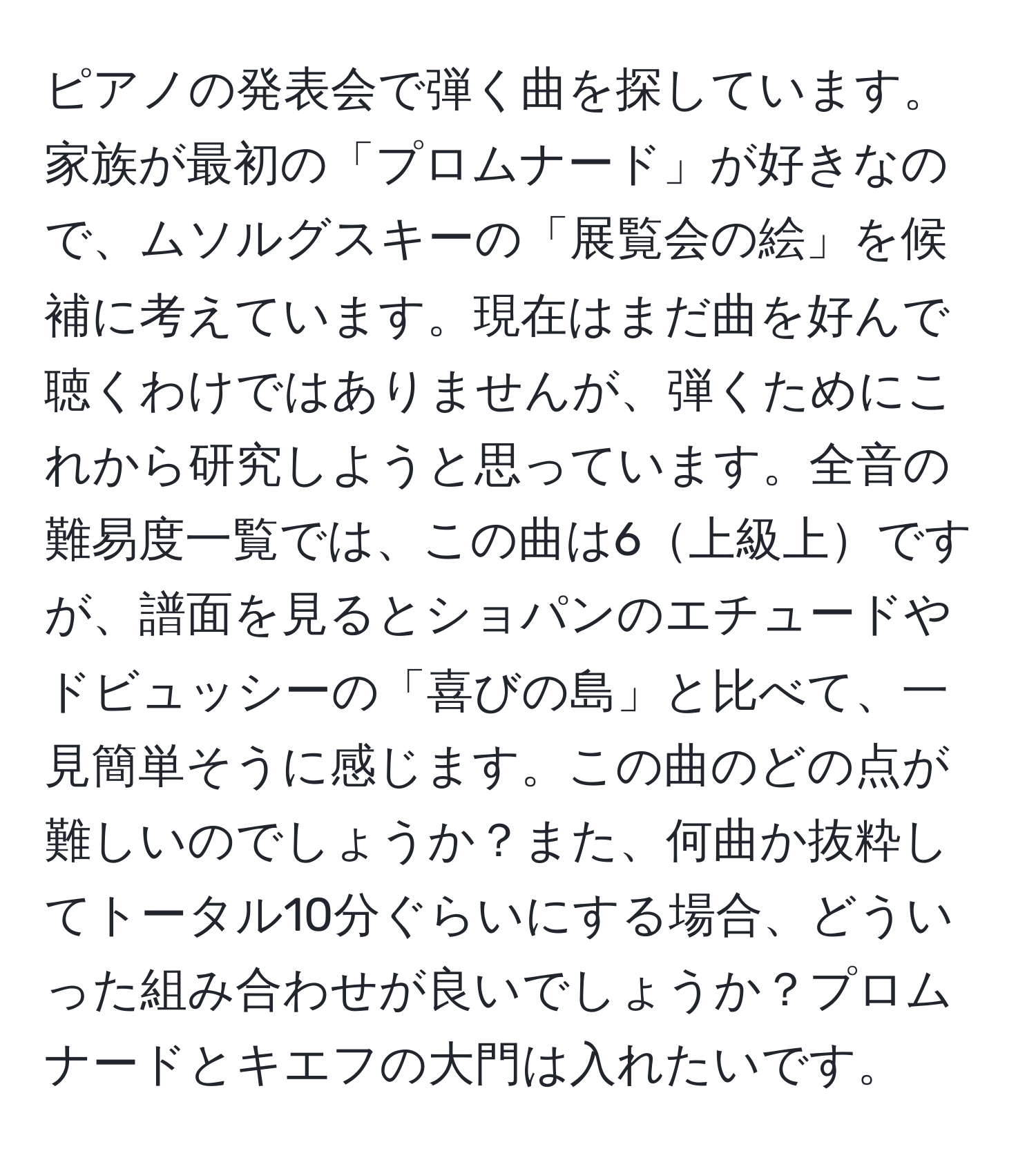 ピアノの発表会で弾く曲を探しています。家族が最初の「プロムナード」が好きなので、ムソルグスキーの「展覧会の絵」を候補に考えています。現在はまだ曲を好んで聴くわけではありませんが、弾くためにこれから研究しようと思っています。全音の難易度一覧では、この曲は6上級上ですが、譜面を見るとショパンのエチュードやドビュッシーの「喜びの島」と比べて、一見簡単そうに感じます。この曲のどの点が難しいのでしょうか？また、何曲か抜粋してトータル10分ぐらいにする場合、どういった組み合わせが良いでしょうか？プロムナードとキエフの大門は入れたいです。