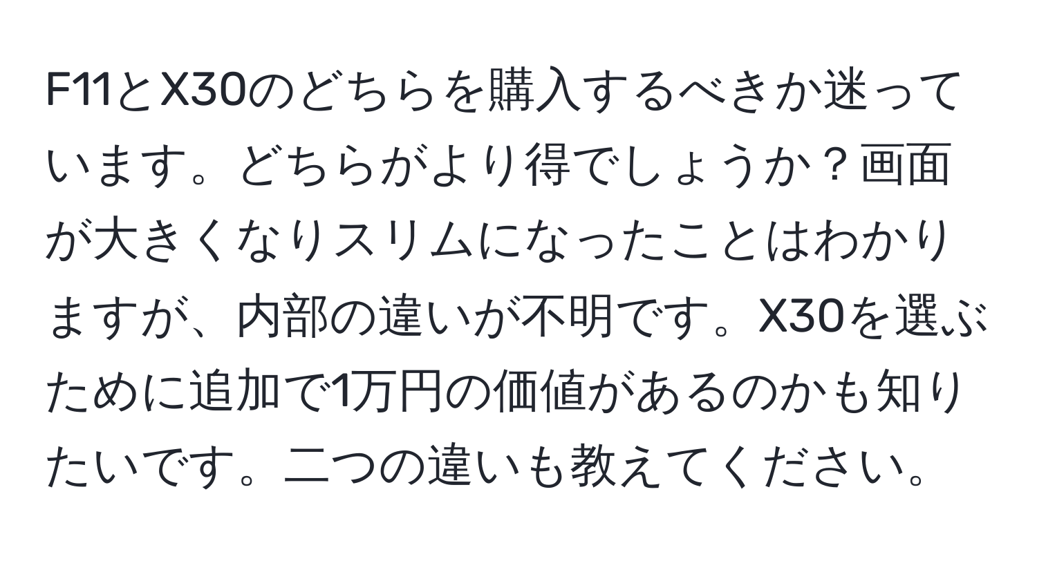 F11とX30のどちらを購入するべきか迷っています。どちらがより得でしょうか？画面が大きくなりスリムになったことはわかりますが、内部の違いが不明です。X30を選ぶために追加で1万円の価値があるのかも知りたいです。二つの違いも教えてください。