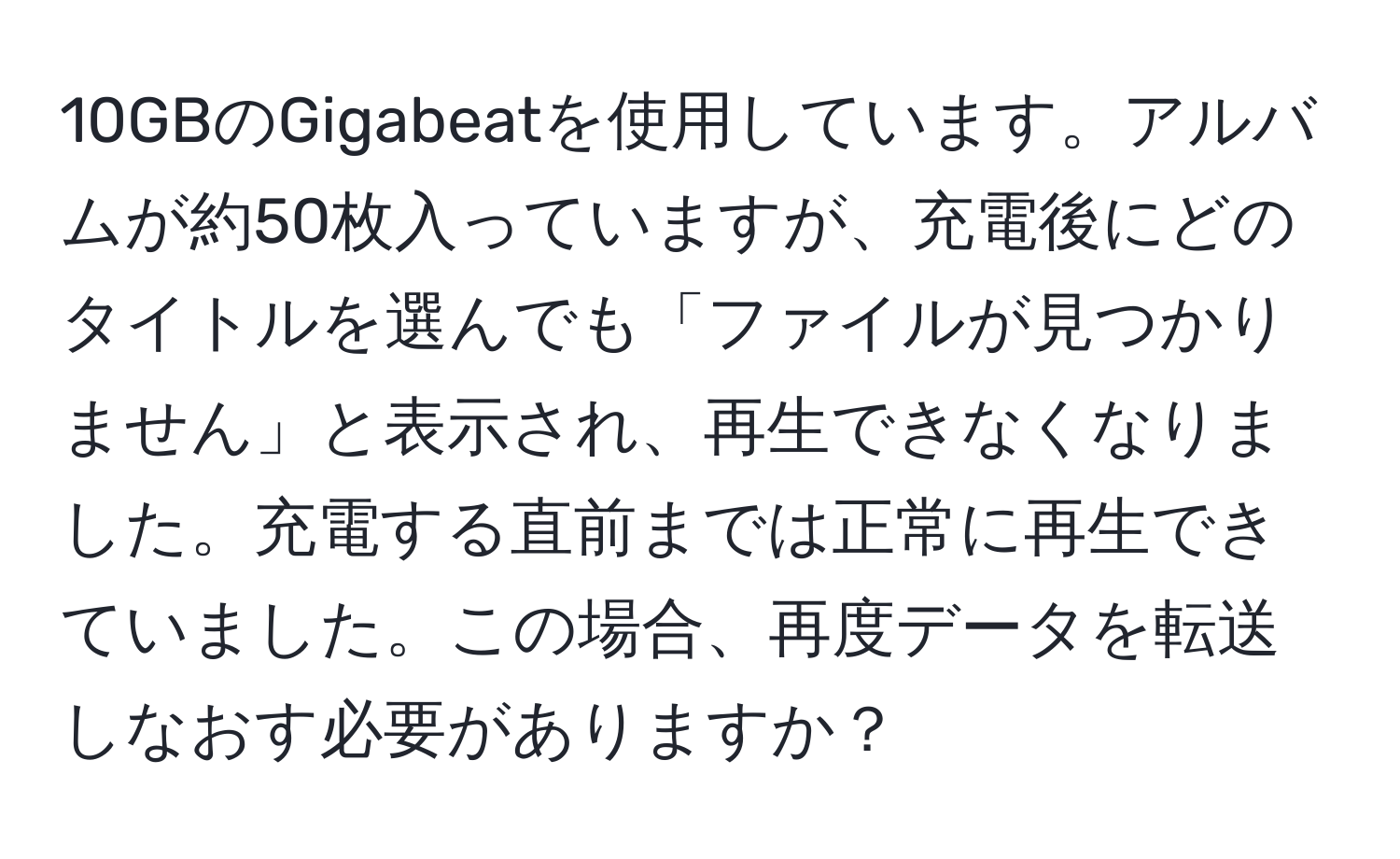 10GBのGigabeatを使用しています。アルバムが約50枚入っていますが、充電後にどのタイトルを選んでも「ファイルが見つかりません」と表示され、再生できなくなりました。充電する直前までは正常に再生できていました。この場合、再度データを転送しなおす必要がありますか？