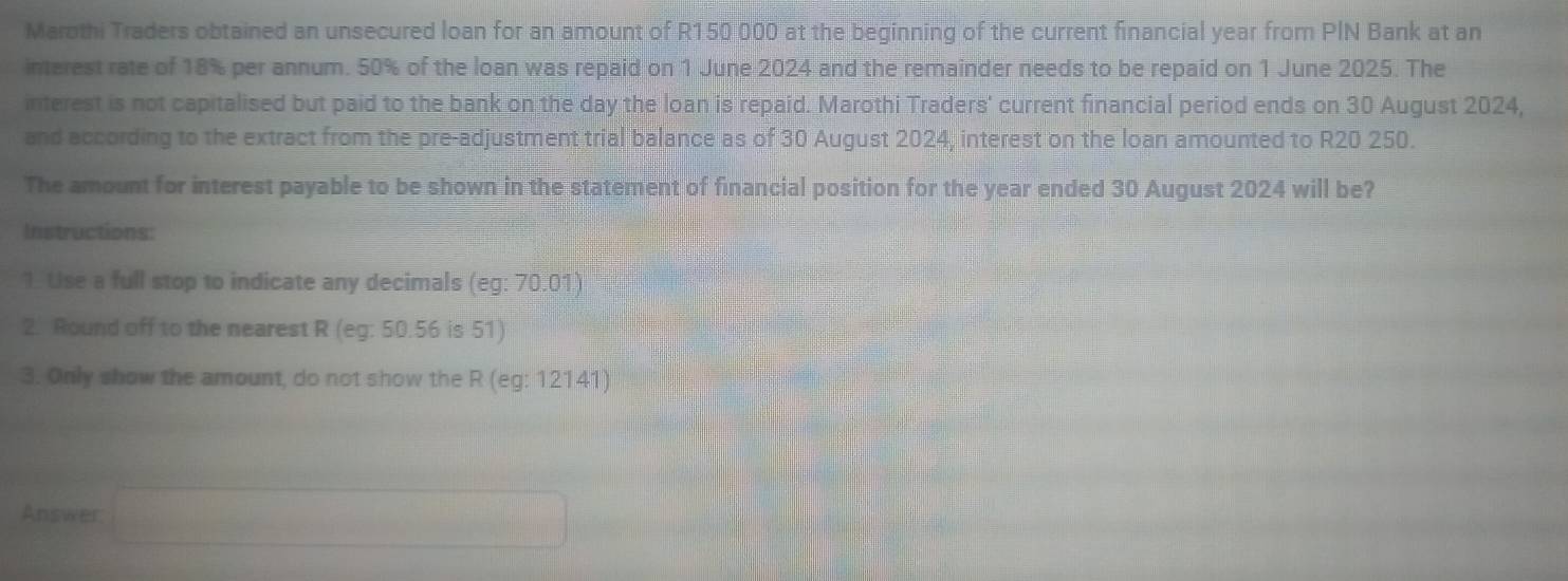 Marothi Traders obtained an unsecured loan for an amount of R150 000 at the beginning of the current financial year from PIN Bank at an 
interest rate of 18% per annum. 50% of the loan was repaid on 1 June 2024 and the remainder needs to be repaid on 1 June 2025. The 
interest is not capitalised but paid to the bank on the day the loan is repaid. Marothi Traders' current financial period ends on 30 August 2024, 
and according to the extract from the pre-adjustment trial balance as of 30 August 2024, interest on the loan amounted to R20 250. 
The amount for interest payable to be shown in the statement of financial position for the year ended 30 August 2024 will be? 
Instructions: 
1. Use a full stop to indicate any decimals (eg:70.01)
2. Round off to the nearest R (eg: 50.56 is 51) 
3. Only show the amount, do not show the R (eg:12141)
Answer