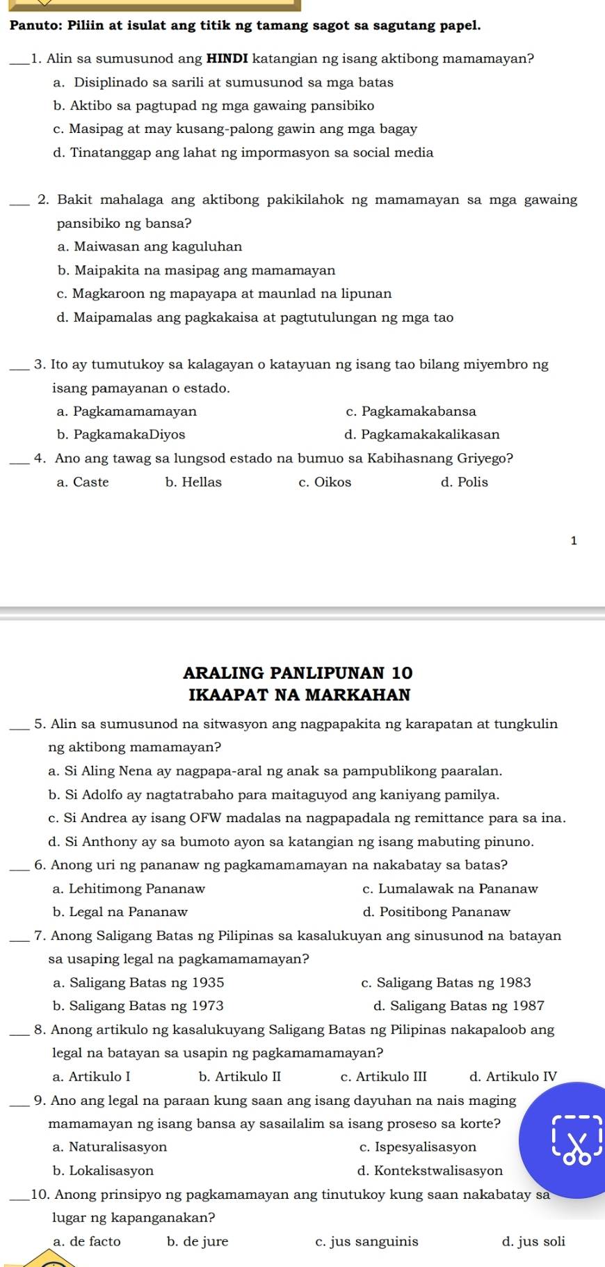 Panuto: Piliin at isulat ang titik ng tamang sagot sa sagutang papel.
_1. Alin sa sumusunod ang HINDI katangian ng isang aktibong mamamayan?
a. Disiplinado sa sarili at sumusunod sa mga batas
b. Aktibo sa pagtupad ng mga gawaing pansibiko
c. Masipag at may kusang-palong gawin ang mga bagay
d. Tinatanggap ang lahat ng impormasyon sa social media
_2. Bakit mahalaga ang aktibong pakikilahok ng mamamayan sa mga gawaing
pansibiko ng bansa?
a. Maiwasan ang kaguluhan
b. Maipakita na masipag ang mamamayan
c. Magkaroon ng mapayapa at maunlad na lipunan
d. Maipamalas ang pagkakaisa at pagtutulungan ng mga tao
_3. Ito ay tumutukoy sa kalagayan o katayuan ng isang tao bilang miyembro ng
isang pamayanan o estado.
a. Pagkamamamayan c. Pagkamakabansa
b. PagkamakaDiyos d. Pagkamakakalikasan
_4. Ano ang tawag sa lungsod estado na bumuo sa Kabihasnang Griyego?
a. Caste b. Hellas c. Oikos d. Polis
1
ARALING PANLIPUNAN 10
IKAAPAT NA MARKAHAN
_5. Alin sa sumusunod na sitwasyon ang nagpapakita ng karapatan at tungkulin
ng aktibong mamamayan?
a. Si Aling Nena ay nagpapa-aral ng anak sa pampublikong paaralan.
b. Si Adolfo ay nagtatrabaho para maitaguyod ang kaniyang pamilya.
c. Si Andrea ay isang OFW madalas na nagpapadala ng remittance para sa ina.
d. Si Anthony ay sa bumoto ayon sa katangian ng isang mabuting pinuno.
_6. Anong uri ng pananaw ng pagkamamamayan na nakabatay sa batas?
a. Lehitimong Pananaw c. Lumalawak na Pananaw
b. Legal na Pananaw d. Positibong Pananaw
_7. Anong Saligang Batas ng Pilipinas sa kasalukuyan ang sinusunod na batayan
sa usaping legal na pagkamamamayan?
a. Saligang Batas ng 1935 c. Saligang Batas ng 1983
b. Saligang Batas ng 1973 d. Saligang Batas ng 1987
_8. Anong artikulo ng kasalukuyang Saligang Batas ng Pilipinas nakapaloob ang
legal na batayan sa usapin ng pagkamamamayan?
a. Artikulo I b. Artikulo II c. Artikulo III d. Artikulo IV
_9. Ano ang legal na paraan kung saan ang isang dayuhan na nais maging
mamamayan ng isang bansa ay sasailalim sa isang proseso sa korte?
a. Naturalisasyon c. Ispesyalisasyon
b. Lokalisasyon d. Kontekstwalisasyon
_10. Anong prinsipyo ng pagkamamayan ang tinutukoy kung saan nakabatay sa
lugar ng kapanganakan?
a. de facto b. de jure c. jus sanguinis d. jus soli