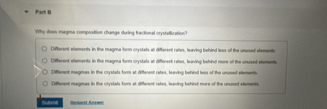 Why does magma composition change during fractional crystallization?
Different elements in the magma form crystals at different rates, leaving behind less of the unused elements
Different elements in the magma form crystals at different rates, leaving behind more of the unused elements
Different magmas in the crystals form at different rates, leaving behind less of the unused elements
Different magmas in the crystals form at different rates, leaving behind more of the unused elements
Submit Request Answer