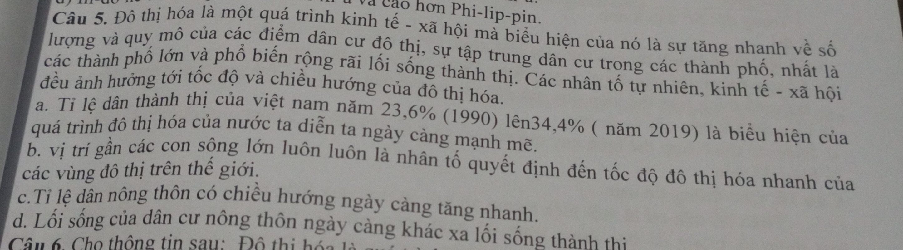 Và cáo hơn Phi-lip-pin.
Câu 5. Đô thị hóa là một quá trình kinh tế - xã hội mà biểu hiện của nó là sự tăng nhanh về số
lượng và quy mô của các điểm dân cư đô thị, sự tập trung dân cư trọng các thành phố, nhất là
các thành phố lớn và phổ biến rộng rãi lối sống thành thị. Các nhân tố tự nhiên, kinh tế - xã hội
đều ảnh hưởng tới tốc độ và chiều hướng của đô thị hóa.
a. Tỉ lệ dân thành thị của việt nam năm 23, 6% (1990) lên34, 4% ( năm 2019) là biểu hiện của
quá trình đô thị hóa của nước ta diễn ta ngày càng mạnh mẽ.
b. vị trí gần các con sộng lớn luôn luôn là nhân tố quyết định đến tốc độ đô thị hóa nhanh của
các vùng đô thị trên thế giới.
c.Tỉ lệ dân nông thôn có chiều hướng ngày càng tăng nhanh.
d. Lối sống của dân cư nông thôn ngày càng khác xa lối sống thành thi
Câu 6. Cho thông tin sau: Đô thị hóa