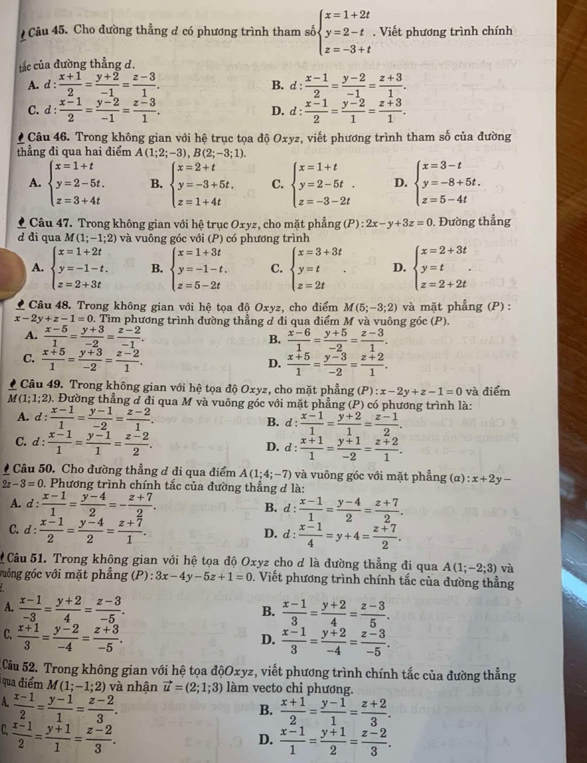 Cho đường thẳng d có phương trình tham số beginarrayl x=1+2t y=2-t z=-3+tendarray.. Viết phương trình chính
tắc của đường thẳng d.
A. d: (x+1)/2 = (y+2)/-1 = (z-3)/1 . B. d :  (x-1)/2 = (y-2)/-1 = (z+3)/1 .
C. 1: (x-1)/2 = (y-2)/-1 = (z-3)/1 . D. d :  (x-1)/2 = (y-2)/1 = (z+3)/1 .
Câu 46. Trong không gian với hệ trục tọa độ Oxyz, viết phương trình tham số của đường
thẳng đi qua hai điểm A(1;2;-3),B(2;-3;1).
A. beginarrayl x=1+t y=2-5t. z=3+4tendarray. B. beginarrayl x=2+t y=-3+5t. z=1+4tendarray. C. beginarrayl x=1+t y=2-5t. z=-3-2tendarray. D. beginarrayl x=3-t y=-8+5t. z=5-4tendarray.
Câu 47. Trong không gian với hệ trục Oxyz, cho mặt phẳng (P) : 2x-y+3z=0. Đường thẳng
d đi qua M (1;-1;2) và vuông góc với (P) có phương trình
A. beginarrayl x=1+2t y=-1-t. z=2+3tendarray. B. beginarrayl x=1+3t y=-1-t. z=5-2tendarray. C. beginarrayl x=3+3t y=t z=2tendarray. . D. beginarrayl x=2+3t y=t. z=2+2tendarray.
Câu 48. Trong không gian với hệ tọa độ Oxyz, cho điểm M(5;-3;2) và mặt phẳng (P) :
x-2y+z-1=0 0. Tìm phương trình đường thẳng d đi qua điểm M và vuông góc (P).
A.  (x-5)/1 = (y+3)/-2 = (z-2)/-1 .  (x-6)/1 = (y+5)/-2 = (z-3)/1 .
B.
C.  (x+5)/1 = (y+3)/-2 = (z-2)/1 .
D.  (x+5)/1 = (y-3)/-2 = (z+2)/1 .
Câu 49. Trong không gian với hệ tọa độ Oxyz, cho mặt phẳng (P):x-2y+z-1=0 và điểm
M(1;1;2) 0. Đường thẳng d đi qua M và vuông góc với mặt phẳng (P) có phương trình là:
A. d : (x-1)/1 = (y-1)/-2 = (z-2)/1 .
B. d :  (x-1)/1 = (y+2)/1 = (z-1)/2 .
C. d :  (x-1)/1 = (y-1)/1 = (z-2)/2 . D. d :  (x+1)/1 = (y+1)/-2 = (z+2)/1 .
Câu 50. Cho đường thẳng d đi qua điểm A(1;4;-7) và vuông góc với mặt phẳng (α) x+2y-
2z-3=0 0. Phương trình chính tắc của đường thẳng d là:
A. d :  (x-1)/1 = (y-4)/2 =- (z+7)/2 . B. d :  (x-1)/1 = (y-4)/2 = (z+7)/2 .
C.d :  (x-1)/2 = (y-4)/2 = (z+7)/1 . D. d :  (x-1)/4 =y+4= (z+7)/2 .
Câu 51. Trong không gian với hệ tọa độ Oxyz cho d là đường thẳng đi qua A(1;-2;3) và
guông góc với mặt phẳng (P): 3x-4y-5z+1=0. Viết phương trình chính tắc của đường thẳng
A.  (x-1)/-3 = (y+2)/4 = (z-3)/-5 .
B.  (x-1)/3 = (y+2)/4 = (z-3)/5 .
C.  (x+1)/3 = (y-2)/-4 = (z+3)/-5 .
D.  (x-1)/3 = (y+2)/-4 = (z-3)/-5 .
Câu 52. Trong không gian với hệ tọa độOxyz, viết phương trình chính tắc của đường thẳng
qua điểm M(1;-1;2) và nhận vector u=(2;1;3) làm vecto chỉ phương.
A.  (x-1)/2 = (y-1)/1 = (z-2)/3 .
B.  (x+1)/2 = (y-1)/1 = (z+2)/3 .
C.  (x-1)/2 = (y+1)/1 = (z-2)/3 .
D.  (x-1)/1 = (y+1)/2 = (z-2)/3 .