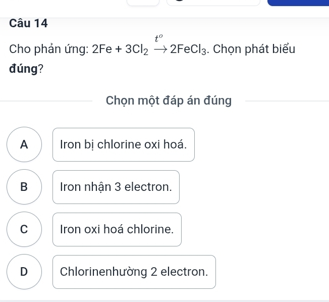 t° 
Cho phản ứng: 2Fe+3Cl_2to 2FeCl_3. Chọn phát biểu
đúng?
Chọn một đáp án đúng
A Iron bị chlorine oxi hoá.
B Iron nhân 3 electron.
C Iron oxi hoá chlorine.
D Chlorinenhường 2 electron.