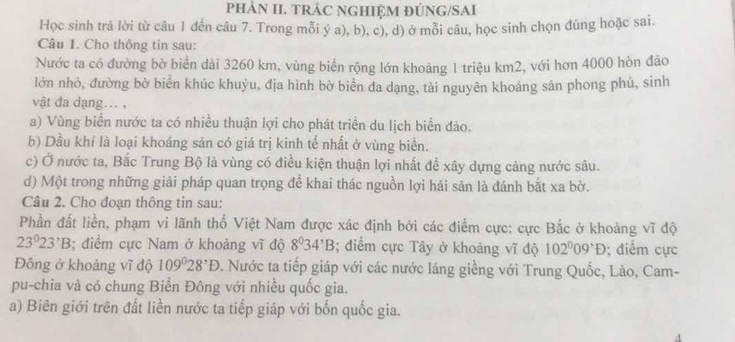 phảN II. TRÁC NGHIỆM ĐÚNG/SAI
Học sinh trả lời từ câu 1 đến câu 7. Trong mỗi ý a), b), c), d) ở mỗi câu, học sinh chọn đúng hoặc sai.
Câu 1. Cho thông tin sau:
Nước ta có đường bờ biển dài 3260 km, vùng biển rộng lớn khoảng 1 triệu km2, với hơn 4000 hòn đảo
lớn nhỏ, đường bờ biển khúc khuỷu, địa hình bờ biển đa dạng, tài nguyên khoáng sản phong phú, sinh
vật đa dạng... ,
a) Vùng biển nước ta có nhiều thuận lợi cho phát triển du lịch biển đảo.
b) Dầu khí là loại khoáng sản có giá trị kinh tế nhất ở vùng biển.
c) Ở nước ta, Bắc Trung Bộ là vùng có điều kiện thuận lợi nhất đề xây dựng cảng nước sâu.
d) Một trong những giải pháp quan trọng để khai thác nguồn lợi hải sản là đánh bắt xa bờ.
Câu 2. Cho đoạn thông tin sau:
Phần đất liền, phạm vi lãnh thổ Việt Nam được xác định bởi các điểm cực: cực Bắc ở khoảng vĩ độ
23°23^,B; điểm cực Nam ở khoảng vĩ độ 8^034^,B; điểm cực Tây ở khoảng vĩ độ 102°09^(^,)D; điểm cực
Đông ở khoảng vĩ độ 109°28^,D. Nước ta tiếp giáp với các nước láng giềng với Trung Quốc, Lào, Cam-
pu-chia và có chung Biển Đông với nhiều quốc gia.
a) Biên giới trên đất liền nước ta tiếp giáp với bốn quốc gia.