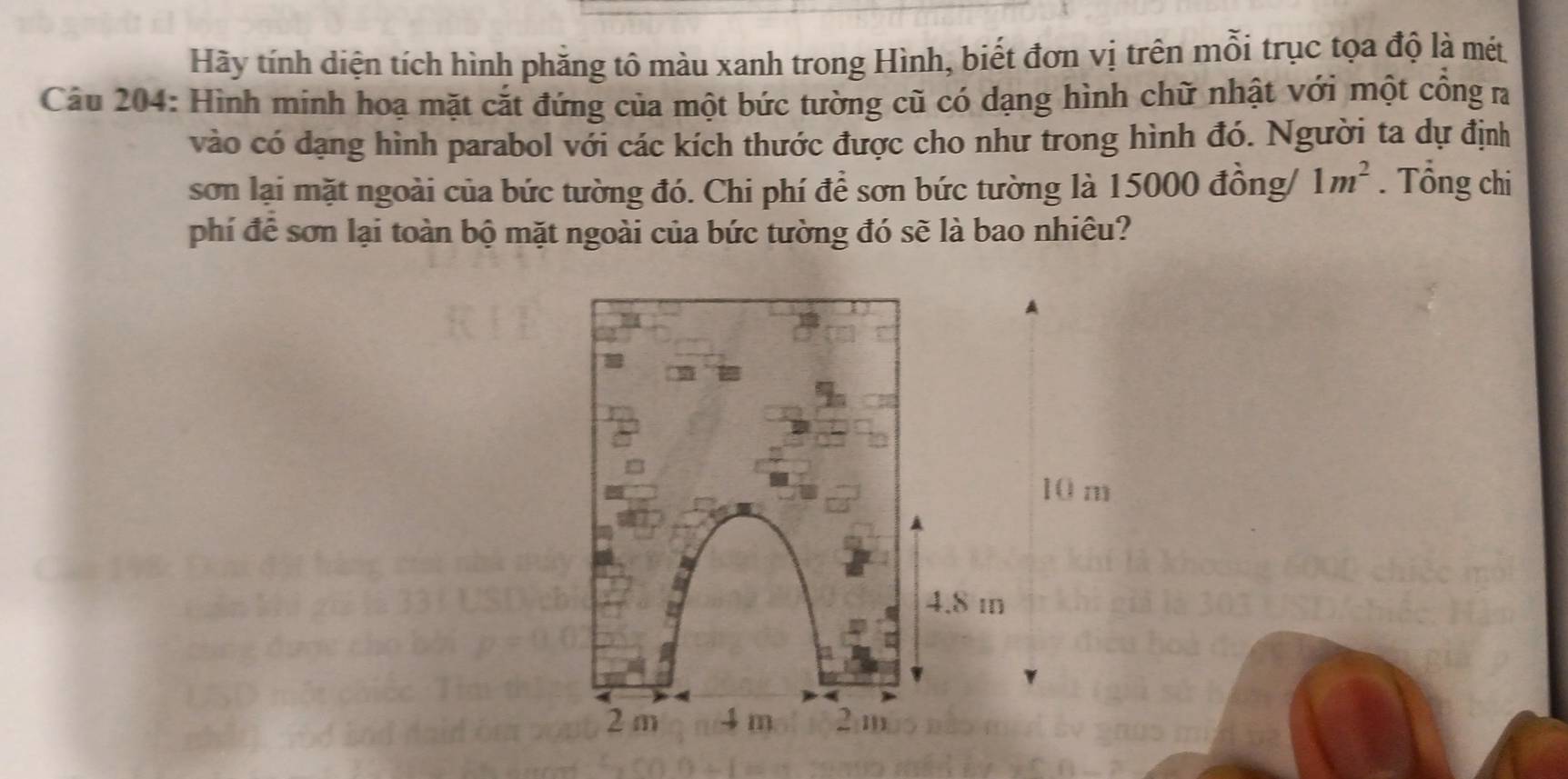 Hãy tính diện tích hình phăng tô màu xanh trong Hình, biết đơn vị trên mỗi trục tọa độ là mét
Câu 204: Hình mính hoạ mặt cắt đứng của một bức tường cũ có dạng hình chữ nhật với một cổng ra
vào có dạng hình parabol với các kích thước được cho như trong hình đó. Người ta dự định
sơn lại mặt ngoài của bức tường đó. Chi phí để sơn bức tường là 15000 đồng/ 1m^2. Tổng chi
phí để sơn lại toàn bộ mặt ngoài của bức tường đó sẽ là bao nhiêu?
10 m
4.8 i
2 m 4 m 2 m