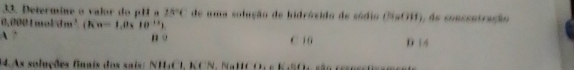 Determine o valor do pH a 2N°C de uma solução de hidróxido de sódio (NaOH), de consentração
0000 1 moldm³ (Kn=1,0_110^(11))
A ” n 。 C 1 0 D 14
1As soluções faais dos sais: NHCI, KCN, NaHCO, s KaSO, são e