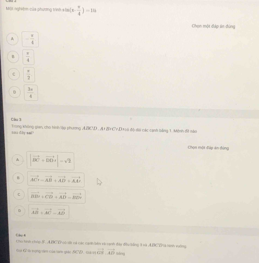 Một nghiệm của phương trình s sin (x- π /4 )=116
Chọn một đáp án đúng
A - π /4 .
B  π /4 
C  π /2 .
D  3π /4 . 
Câu 3
Trong không gian, cho hình lập phương ABCD. A'BICIDịcó độ dài các cạnh băng 1. Mệnh đề nào
sau đây sai?
Chọn một đáp án đúng
A |vector BC+vector DDr|=sqrt(2)
B vector ACI=vector AB+vector AD+vector AAI
C vector BBt+vector CD+vector AD=vector BDt
D vector AB+vector AC=vector AD
Câu 4
Cho hình chóp S . ABCD có tất cả các cạnh bên và cạnh đảy đều bằng 3 và ABCD là hình vuông.
Gọi G là trọng tâm của tam giác SCD, Giá trị vector GS.vector AD bāng