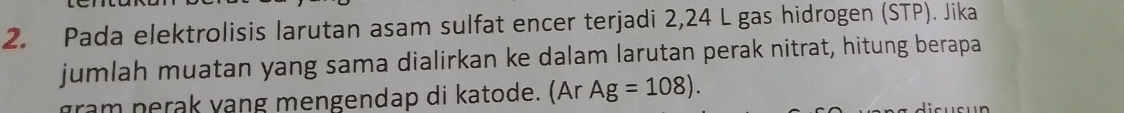 Pada elektrolisis larutan asam sulfat encer terjadi 2,24 L gas hidrogen (STP). Jika 
jumlah muatan yang sama dialirkan ke dalam larutan perak nitrat, hitung berapa 
gram n erak yang mengendap di katode. (Ar Ag=108).