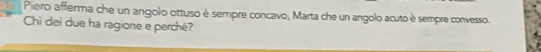 Piero afferma che un angolo ottuso è sempre concavo, Marta che un angolo acuto è sempre convesso. 
Chi dei due ha ragione e perché?