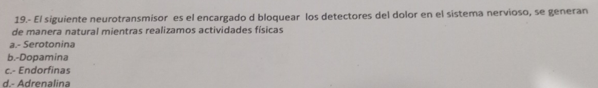 19.- El siguiente neurotransmisor es el encargado d bloquear los detectores del dolor en el sistema nervioso, se generan
de manera natural mientras realizamos actividades físicas
a.- Serotonina
b.-Dopamina
c.- Endorfinas
d.- Adrenalina