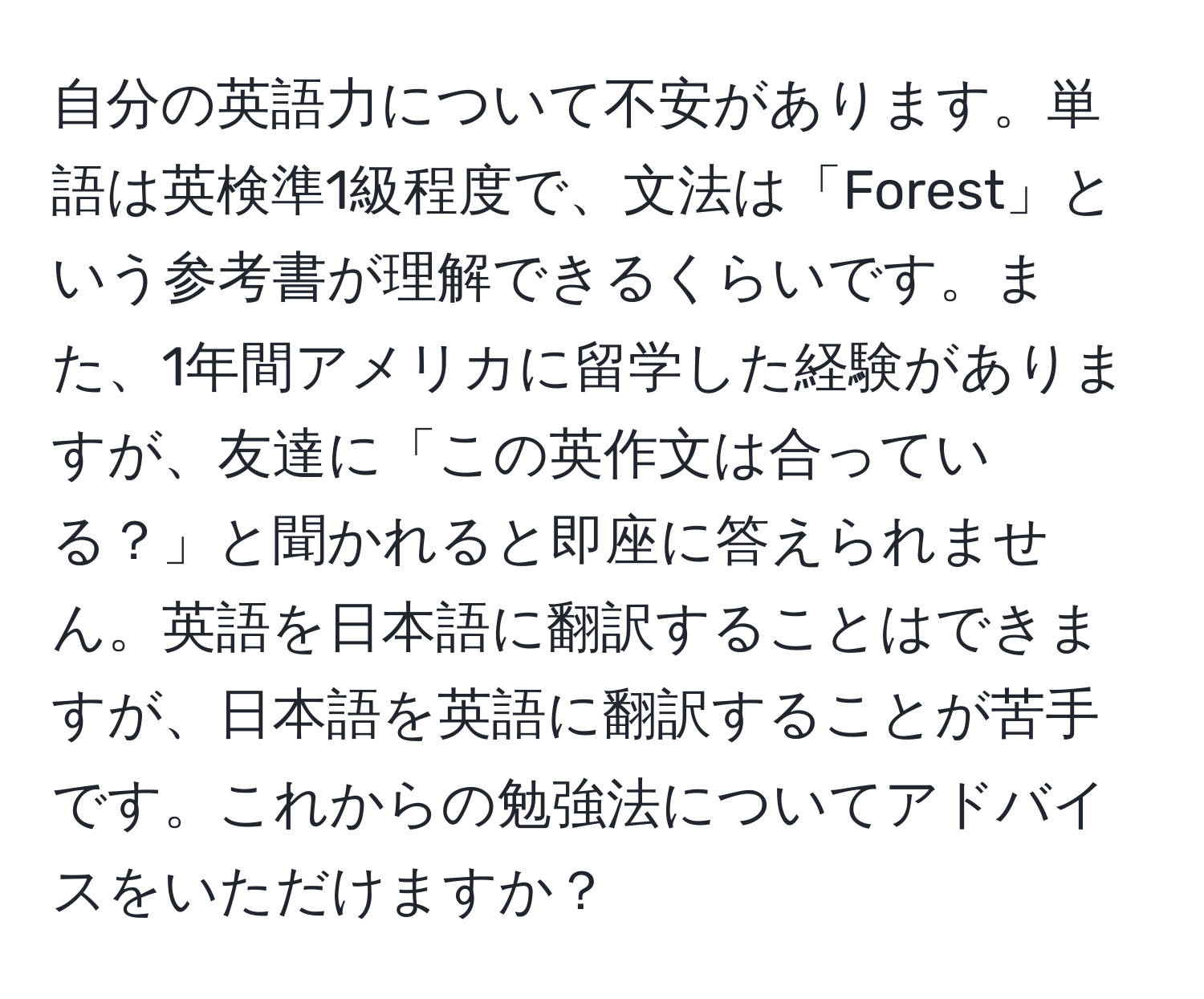 自分の英語力について不安があります。単語は英検準1級程度で、文法は「Forest」という参考書が理解できるくらいです。また、1年間アメリカに留学した経験がありますが、友達に「この英作文は合っている？」と聞かれると即座に答えられません。英語を日本語に翻訳することはできますが、日本語を英語に翻訳することが苦手です。これからの勉強法についてアドバイスをいただけますか？