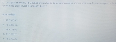 Uma pessoa investiu R$ 5.000,00 em um fundo de investimento que oferece uma taxa de juros compostos de 8
aproximado desse investimento após 4 anos?
Alternativas:
a) R$ 6.500,00
b1 R$ 6.804,64
《 R$ 6.746,00
d) R$ 6.780,00
e) R$ 6.950,00