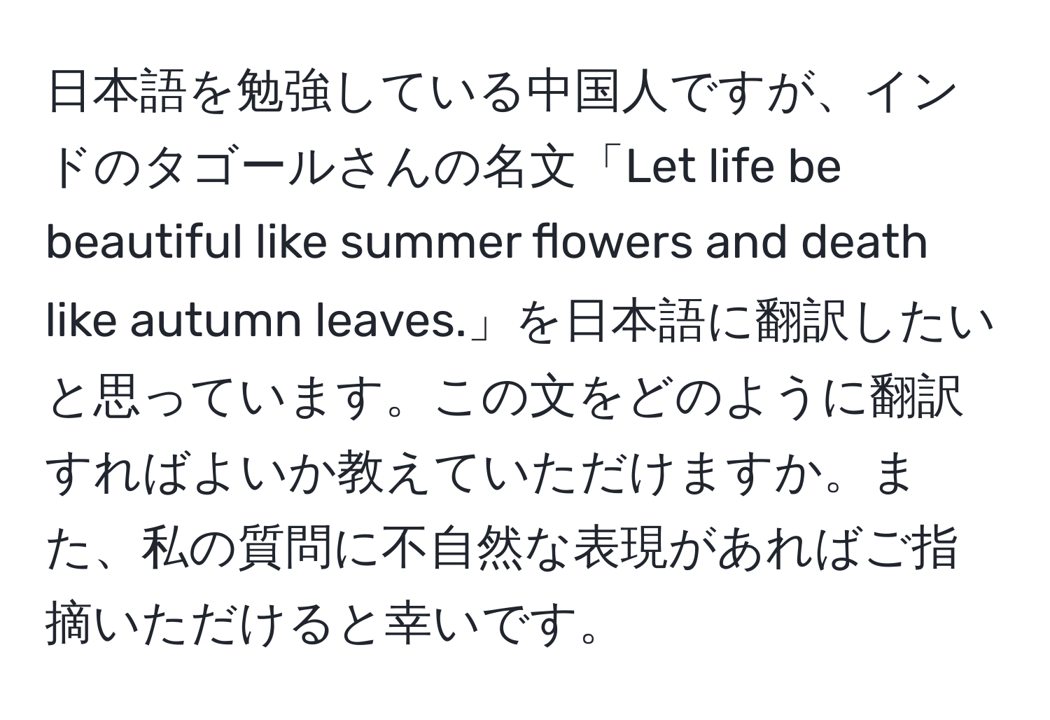 日本語を勉強している中国人ですが、インドのタゴールさんの名文「Let life be beautiful like summer flowers and death like autumn leaves.」を日本語に翻訳したいと思っています。この文をどのように翻訳すればよいか教えていただけますか。また、私の質問に不自然な表現があればご指摘いただけると幸いです。