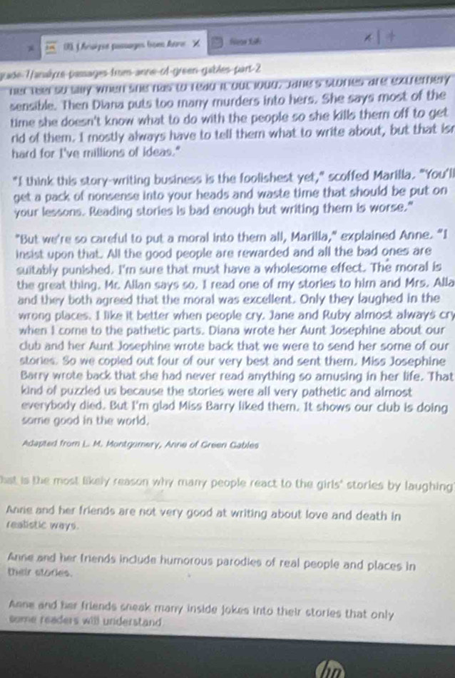 Aruèzee passages toe Atre X fleas S8 
rade-7anaîyre-passages-frm-anne-cl-green-gables part-2 
her teelso slly when she has to read it out loug, Jane's stones are extremery 
sensible. Then Diana puts too many murders into hers. She says most of the 
time she doesn't know what to do with the people so she kills them off to get 
rid of them. I mostly always have to tell them what to write about, but that isr 
hard for I've millions of ideas." 
"I think this story-writing business is the foolishest yet," scoffed Marilla. "You'll 
get a pack of nonsense into your heads and waste time that should be put on 
your lessons. Reading stories is bad enough but writing them is worse." 
"But we're so careful to put a moral into them all, Marilla," explained Anne. “I 
insist upon that. All the good people are rewarded and all the bad ones are 
suitably punished. I'm sure that must have a wholesome effect. The moral is 
the great thing. Mr. Alian says so. I read one of my stories to him and Mrs. Alla 
and they both agreed that the moral was excellent. Only they laughed in the 
wrong places. I like it better when people cry. Jane and Ruby almost always cry 
when I come to the pathetic parts. Diana wrote her Aunt Josephine about our 
club and her Aunt Josephine wrote back that we were to send her some of our 
stories. So we copied out four of our very best and sent them. Miss Josephine 
Barry wrote back that she had never read anything so amusing in her life. That 
kind of puzzled us because the stories were all very pathetic and almost 
everybody died. But I'm glad Miss Barry liked them. It shows our club is doing 
some good in the world. 
Adapted from L. M. Montgomery, Anne of Green Gables 
st is the most likely reason why many people react to the girls' storles by laughing 
Anne and her friends are not very good at writing about love and death in 
realistic ways. 
Anne and her friends include humorous parodies of real people and places in 
their stories. 
Anne and her friends sneak many inside jokes into their stories that only 
some readers will understand .