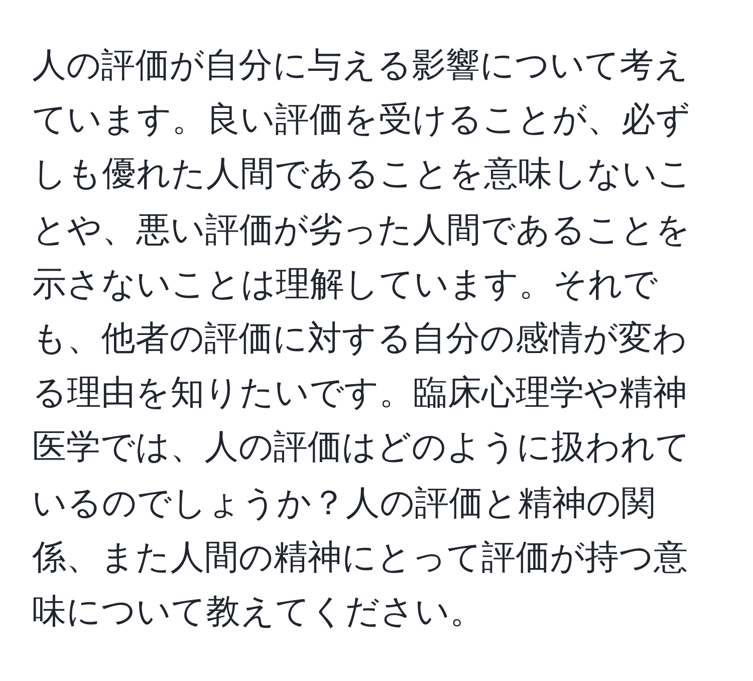 人の評価が自分に与える影響について考えています。良い評価を受けることが、必ずしも優れた人間であることを意味しないことや、悪い評価が劣った人間であることを示さないことは理解しています。それでも、他者の評価に対する自分の感情が変わる理由を知りたいです。臨床心理学や精神医学では、人の評価はどのように扱われているのでしょうか？人の評価と精神の関係、また人間の精神にとって評価が持つ意味について教えてください。