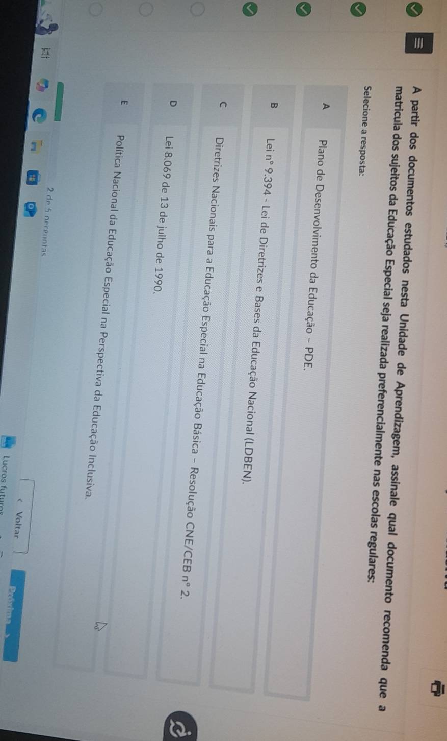 A partir dos documentos estudados nesta Unidade de Aprendizagem, assinale qual documento recomenda que a
matricula dos sujeitos da Educação Especial seja realizada preferencialmente nas escolas regulares:
Selecione a resposta:
A Plano de Desenvolvimento da Educação - PDE.
B Lei n° 9.394 - Lei de Diretrizes e Bases da Educação Nacional (LDBEN).
C Diretrizes Nacionais para a Educação Especial na Educação Básica - Resolução CNE/CEB
n° 2.
D Lei 8.069 de 13 de julho de 1990.
E Política Nacional da Educação Especial na Perspectiva da Educação Inclusiva.
2 de 5 nerguntas
< Voltar Próxima