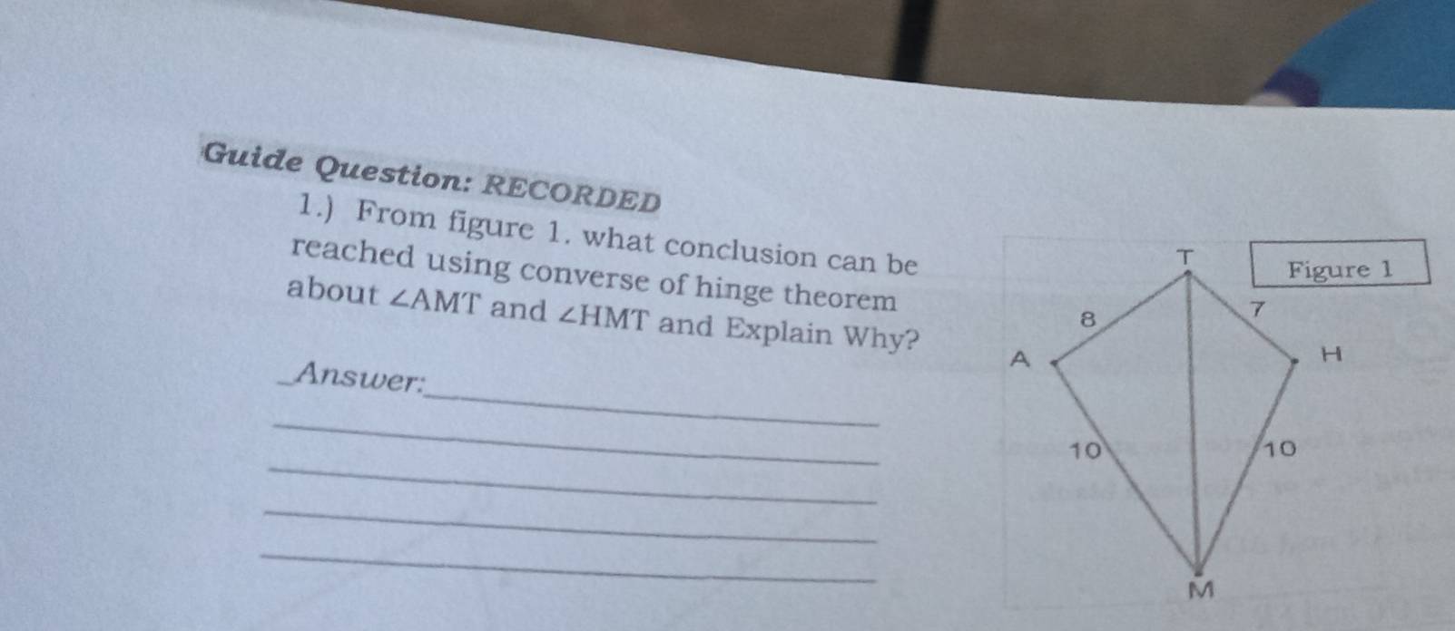 Guide Question: RECORDED 
1.) From figure 1. what conclusion can be 
reached using converse of hinge theorem 
about ∠ AMT and ∠ HMT and Explain Why? 
_ 
_Answer: 
_ 
_ 
_ 
_