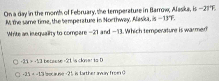 On a day in the month of February, the temperature in Barrow, Alaska, is -21°F. 
At the same time, the temperature in Northway, Alaska, is -13°F. 
Write an inequality to compare —21 and —13. Which temperature is warmer?
-21>-13 because -21 is closer to 0
-21 because -21 is farther away from 0