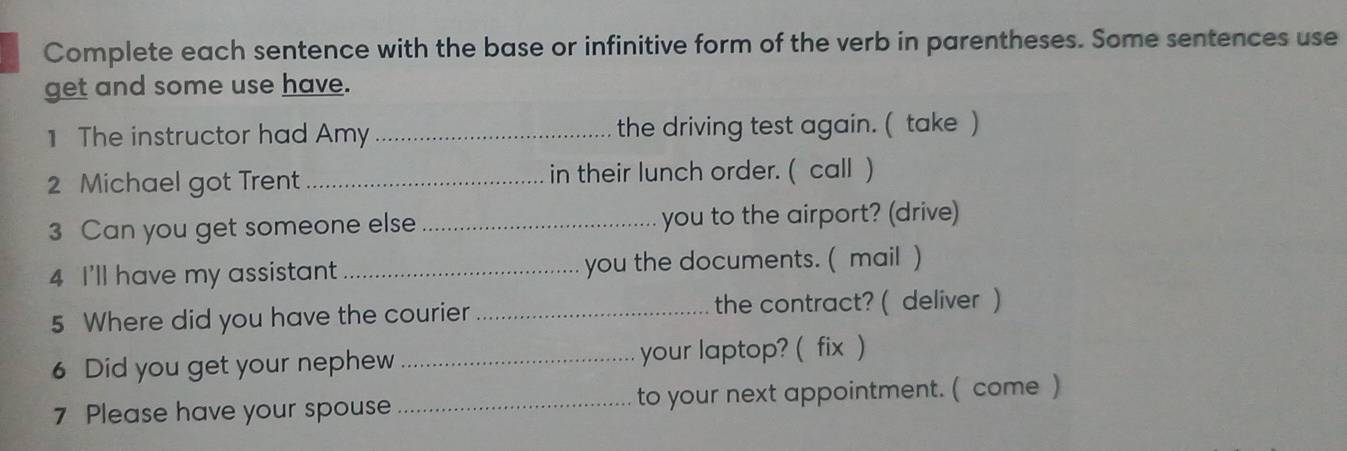 Complete each sentence with the base or infinitive form of the verb in parentheses. Some sentences use 
get and some use have. 
1 The instructor had Amy _the driving test again. ( take ) 
2 Michael got Trent _in their lunch order. ( call ) 
3 Can you get someone else _you to the airport? (drive) 
4 I'll have my assistant _you the documents. ( mail ) 
5 Where did you have the courier_ the contract? ( deliver ) 
6 Did you get your nephew _your laptop? ( fix ) 
7 Please have your spouse _to your next appointment. ( come )