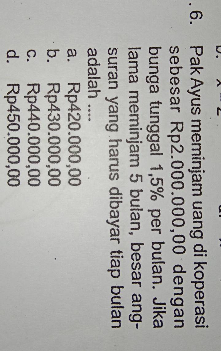 Pak Ayus meminjam uang di koperasi
sebesar Rp2.000.000,00 dengan
bunga tunggal 1,5% per bulan. Jika
lama meminjam 5 bulan, besar ang-
suran yang harus dibayar tiap bulan 
adalah ....
a. Rp420.000,00
b. Rp430.000,00
c. Rp440.000,00
d. Rp450.000,00