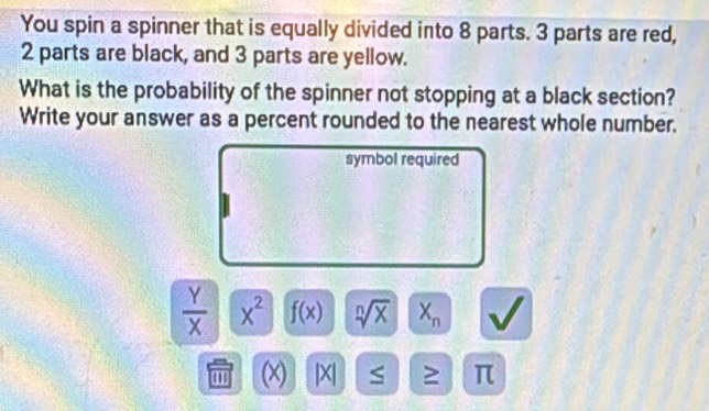 You spin a spinner that is equally divided into 8 parts. 3 parts are red,
2 parts are black, and 3 parts are yellow. 
What is the probability of the spinner not stopping at a black section? 
Write your answer as a percent rounded to the nearest whole number. 
symbol required
 Y/X  x^2 f(x) sqrt[n](x) X_n
' (x) |X| S ≥ π