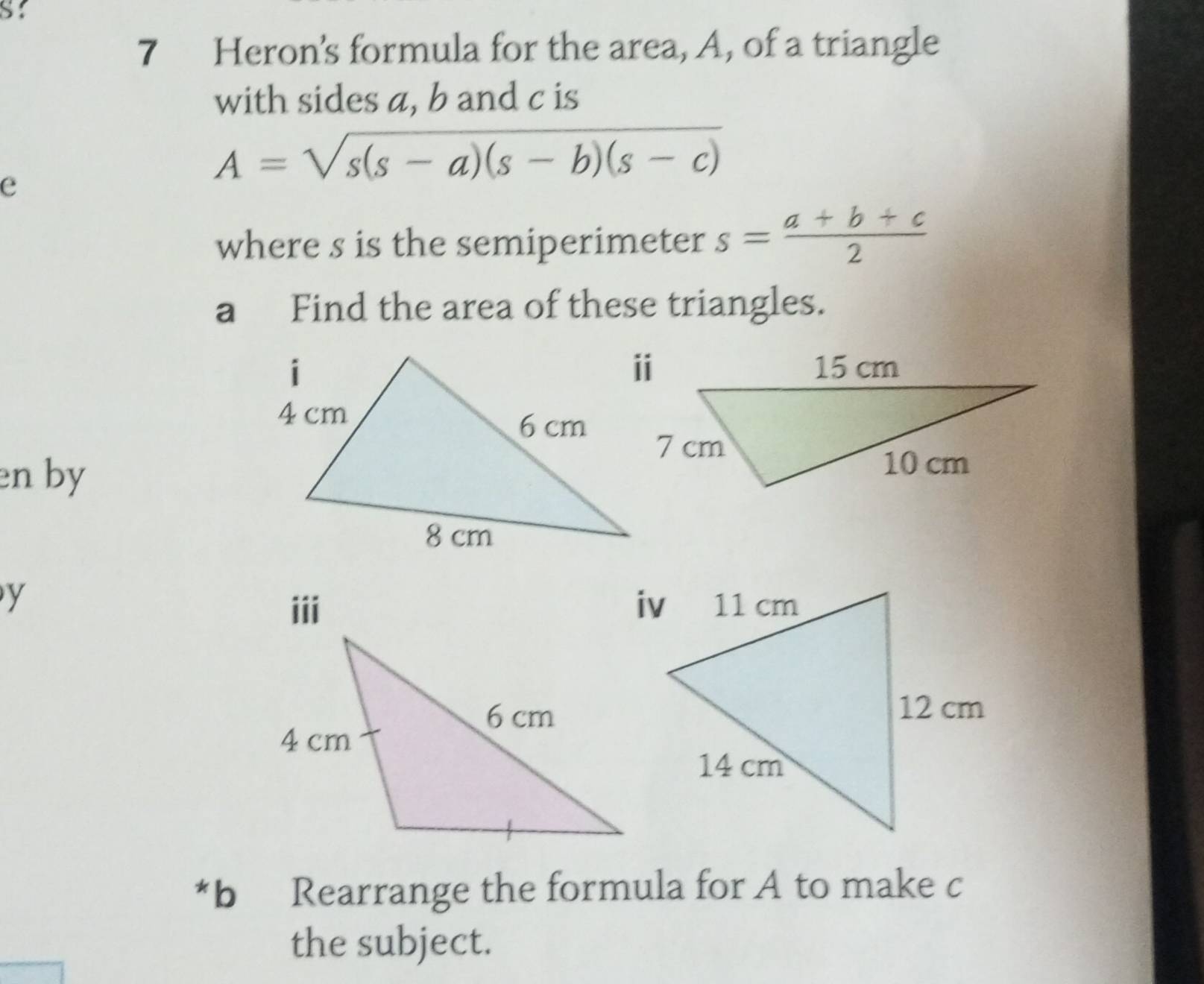 Heron's formula for the area, A, of a triangle
with sides a, b and c is
e
A=sqrt(s(s-a)(s-b)(s-c))
where s is the semiperimeter s= (a+b+c)/2 
aFind the area of these triangles.
en by
y
iii 
*b Rearrange the formula for A to make c
the subject.