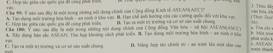 C. Hợp tác giữa các quốc gia đề cùng phát triển.
vực.
3. Thúc đây
Cầu 99: Ý nào sau đây là một trong những nội dung chính của Cộng đồng Kinh tế ASEAN(AEC)?
văn hóa,kh
A. Tao dựng môi trường hòa bình - an ninh ở khu vực. B. Hạn chế ảnh hưởng của các cường quốc đổi với khu vực. Theo Tuyê
C Hợp tác giữa các quốc gia đề cùng phát triển. D. Tạo ra một trị trường và cơ sở sản xuất chung. 16 ).
Câu 100: Ý nào sau đây là một trong những nội dung chính của Cộng đồng Văn hóa - xã hội ASEAN(ASCC) . Tôn chỉ
A. Xây dựng bản sắc ASEAN; Thu hẹp khoảng cách phát triển. B. Tạo dựng môi trường hòa bình - an ninh ở khu b. Một tron
phát triển k
vực. c. ASEAN
C. Tạo ra một trị trường và cơ sở sản xuất chung. D. Nâng hợp tác chính trị - an ninh lên một tầm cao nước thành
mái