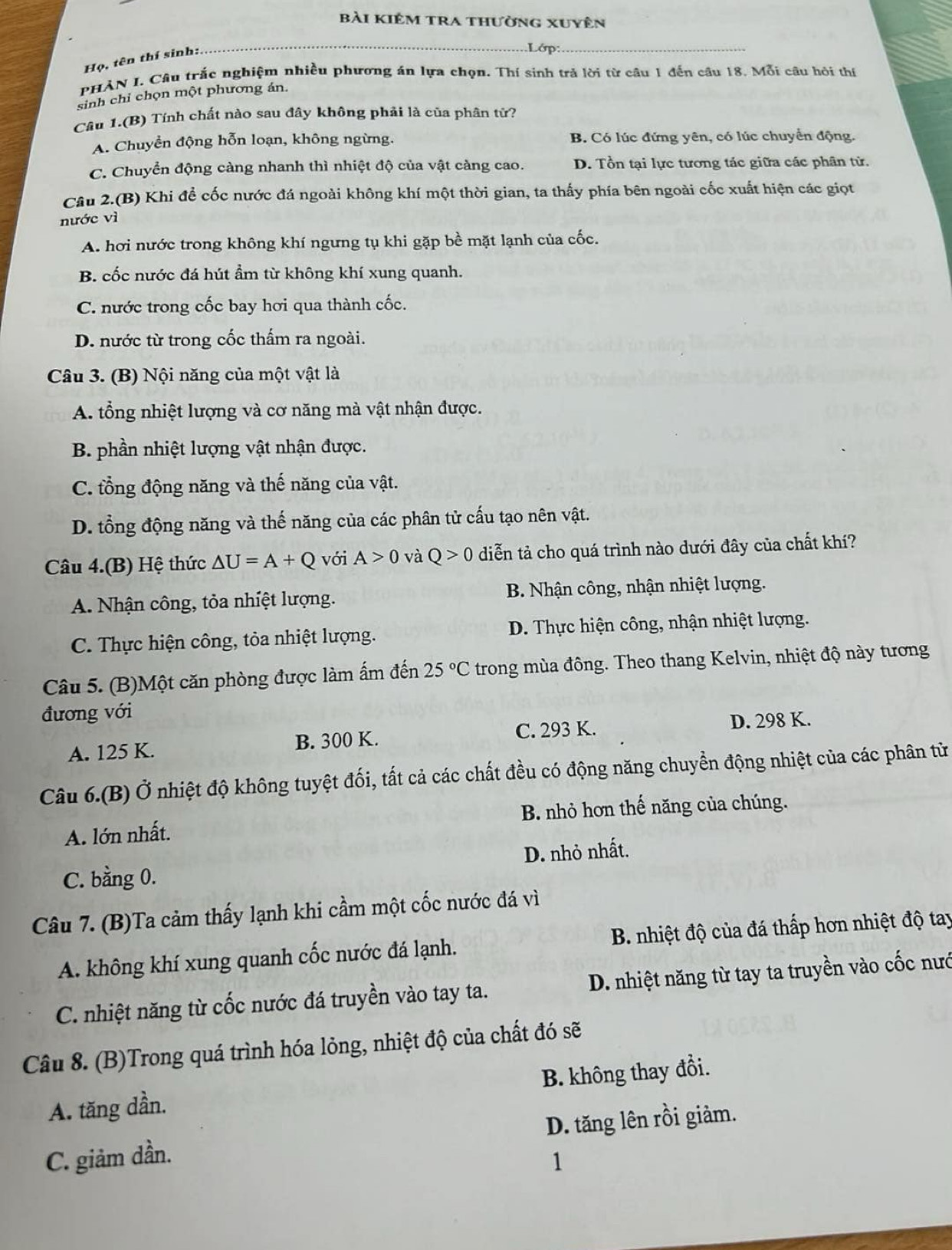 bài kiêm tra thường xuyên
Họ, tên thí sinh:.
Lớp:
PHAN I. Câu trắc nghiệm nhiều phương án lựa chọn. Thí sinh trả lời từ câu 1 đến câu 18. Mỗi câu hôi thí
sinh chỉ chọn một phương án.
Câu 1.(B) Tính chất nào sau đây không phải là của phân tử?
A. Chuyền động hỗn loạn, không ngừng. B. Có lúc đứng yên, có lúc chuyển động.
C. Chuyển động càng nhanh thì nhiệt độ của vật càng cao. D. Tồn tại lực tương tác giữa các phân tử.
Câu 2.(B) Khi để cốc nước đá ngoài không khí một thời gian, ta thấy phía bên ngoài cốc xuất hiện các giọt
nước vì
A. hơi nước trong không khí ngưng tụ khi gặp bề mặt lạnh của cốc.
B. cốc nước đá hút ẩm từ không khí xung quanh.
C. nước trong cốc bay hơi qua thành cốc.
D. nước từ trong cốc thấm ra ngoài.
Câu 3. (B) Nội năng của một vật là
A. tổng nhiệt lượng và cơ năng mà vật nhận được.
B. phần nhiệt lượng vật nhận được.
C. tổng động năng và thế năng của vật.
D. tổng động năng và thế năng của các phân tử cấu tạo nên vật.
Câu 4.(B) Hệ thức △ U=A+Q với A>0 và Q>0 diễn tả cho quá trình nào dưới đây của chất khí?
A. Nhận công, tỏa nhiệt lượng. B. Nhận công, nhận nhiệt lượng.
C. Thực hiện công, tỏa nhiệt lượng. D. Thực hiện công, nhận nhiệt lượng.
Câu 5. (B)Một căn phòng được làm ấm đến 25°C trong mùa đông. Theo thang Kelvin, nhiệt độ này tương
đương với
A. 125 K. B. 300 K. C. 293 K. D. 298 K.
Câu 6.(B) Ở nhiệt độ không tuyệt đối, tất cả các chất đều có động năng chuyển động nhiệt của các phân tử
A. lớn nhất. B nhỏ hơn thế năng của chúng.
C. bằng 0. D. nhỏ nhất.
Câu 7. (B)Ta cảm thấy lạnh khi cầm một cốc nước đá vì
A. không khí xung quanh cốc nước đá lạnh. B. nhiệt độ của đá thấp hơn nhiệt độ tay
C. nhiệt năng từ cốc nước đá truyền vào tay ta. D. nhiệt năng từ tay ta truyền vào cốc nướ
Câu 8. (B)Trong quá trình hóa lỏng, nhiệt độ của chất đó sẽ
A. tăng dần. B. không thay đổi.
C. giảm dần. D. tăng lên rồi giảm.
1