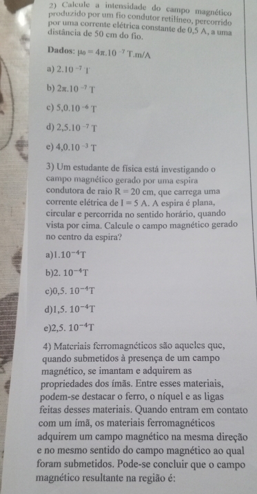 Calcule a intensidade do campo magnético
produzido por um fio condutor retilíneo, percorrido
por uma corrente elétrica constante de 0,5 A, a uma
distância de 50 cm do fio.
Dados: mu _0=4π .10^(-7)T.m/A
a) 2.10^(-7)1^.
b) 2π .10^(-7)T
c) 5,0.10^(-6)T
d) 2,5.10^(-7)T
e) 4,0.10^(-3)T
3) Um estudante de física está investigando o
campo magnético gerado por uma espira
condutora de raio R=20cm , que carrega uma
corrente elétrica de I=5A. A espira é plana,
circular e percorrida no sentido horário, quando
vista por cima. Calcule o campo magnético gerado
no centro da espira?
a) 1.10^(-4)T
b) 2.10^(-4)T
c) 0,5.10^(-4)T
d) 1,5.10^(-4)T
e) 2,5.10^(-4)T
4) Materiais ferromagnéticos são aqueles que,
quando submetidos à presença de um campo
magnético, se imantam e adquirem as
propriedades dos ímãs. Entre esses materiais,
podem-se destacar o ferro, o níquel e as ligas
feitas desses materiais. Quando entram em contato
com um ímã, os materiais ferromagnéticos
adquirem um campo magnético na mesma direção
e no mesmo sentido do campo magnético ao qual
foram submetidos. Pode-se concluir que o campo
magnético resultante na região é: