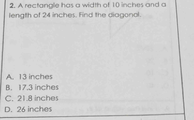 A rectangle has a width of 10 inches and a
length of 24 inches. Find the diagonal.
A. 13 inches
B. 17.3 inches
C. 21.8 inches
D. 26 inches