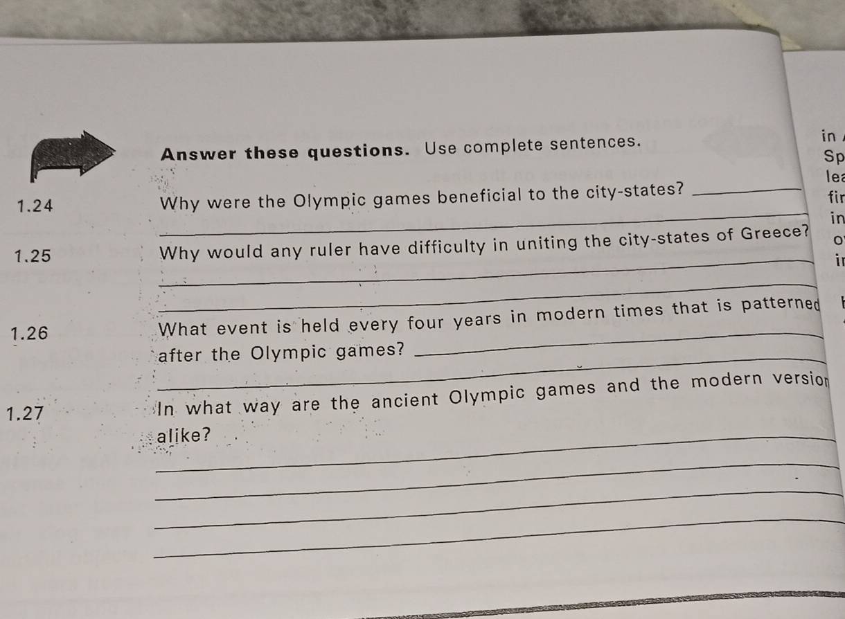 Answer these questions. Use complete sentences. 
in 
Sp 
lea 
_ 
1.24 Why were the Olympic games beneficial to the city-states? _fir 
in 
_ 
1.25 Why would any ruler have difficulty in uniting the city-states of Greece? 0 
in 
_ 
_ 
1.26 What event is held every four years in modern times that is patterned 
_after the Olympic games? 
1.27 
In what way are the ancient Olympic games and the modern version 
_alike? 
_ 
_ 
_