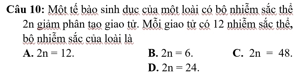 Một tế bào sinh dục của một loài có bộ nhiễm sắc thể
2n giảm phân tạo giao tử. Mỗi giao tử có 12 nhiễm sắc thể,
bộ nhiễm sắc của loài là
A. 2n=12. B. 2n=6. C. 2n=48.
D. 2n=24.