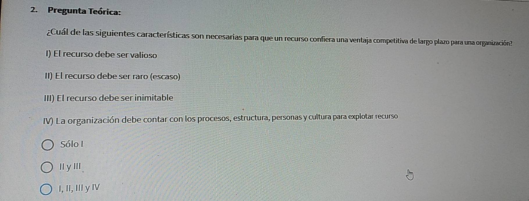 Pregunta Teórica:
¿Cuál de las siguientes características son necesarias para que un recurso confiera una ventaja competitiva de largo plazo para una organización?
I) El recurso debe ser valioso
II) El recurso debe ser raro (escaso)
III) El recurso debe ser inimitable
IV) La organización debe contar con los procesos, estructura, personas y cultura para explotar recurso
Sólo I
ⅡyⅢ、
I, II, II y IV