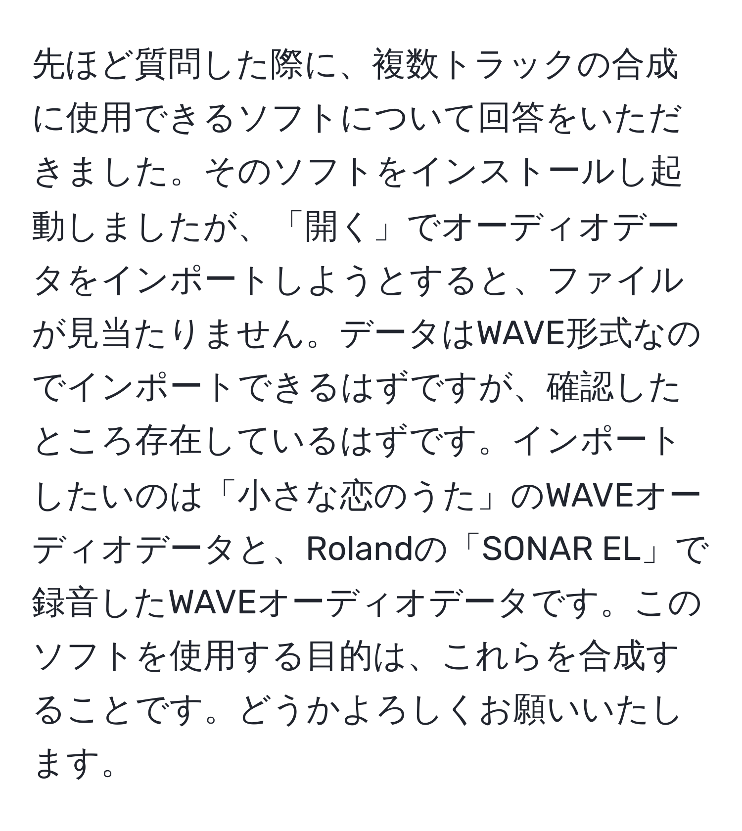 先ほど質問した際に、複数トラックの合成に使用できるソフトについて回答をいただきました。そのソフトをインストールし起動しましたが、「開く」でオーディオデータをインポートしようとすると、ファイルが見当たりません。データはWAVE形式なのでインポートできるはずですが、確認したところ存在しているはずです。インポートしたいのは「小さな恋のうた」のWAVEオーディオデータと、Rolandの「SONAR EL」で録音したWAVEオーディオデータです。このソフトを使用する目的は、これらを合成することです。どうかよろしくお願いいたします。
