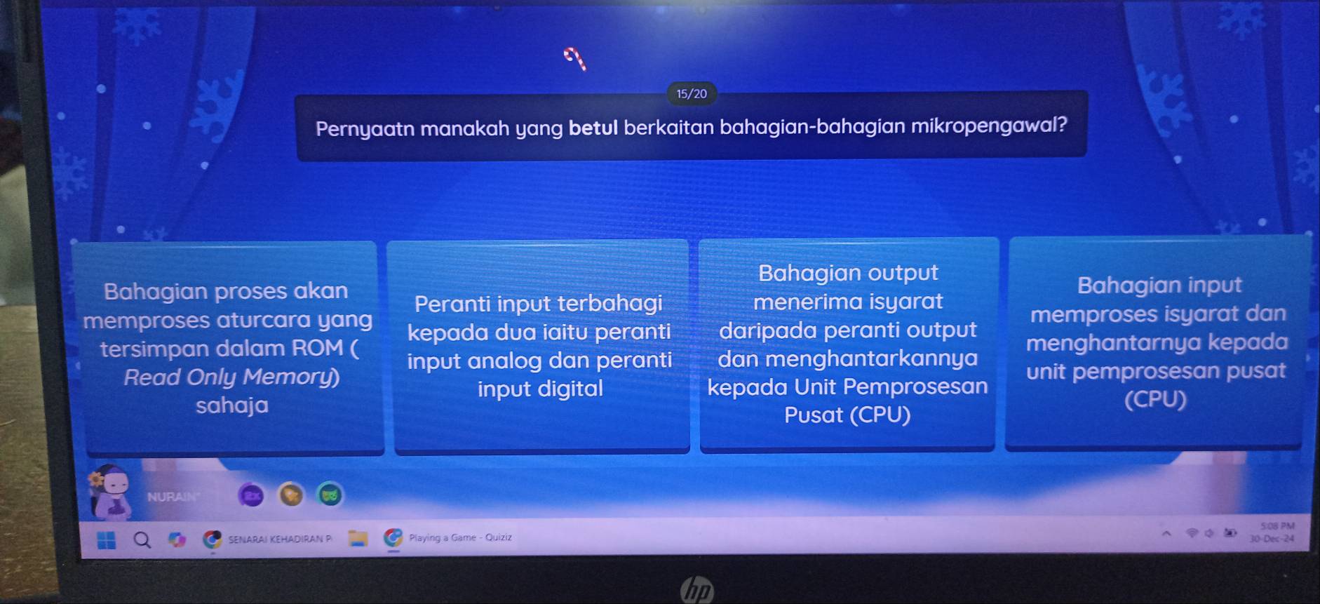 15/20
Pernyaatn manakah yang betul berkaitan bahagian-bahagian mikropengawal?
Bahagian output
Bahagian proses akan Peranti input terbahagi menerima isyarat
Bahagian input
memproses aturcara yang kepada dua iaitu peranti daripada peranti output memproses isyarat dan
tersimpan dalam ROM ( input analog dan peranti dan menghantarkannya menghantarnya kepada
Read Only Memory) unit pemprosesan pusat
input digital kepada Unit Pemprosesan
sahaja (CPU)
Pusat (CPU)
NURAIN
SENARAI KEHADIRAN P Playing a Game - Quiziz Dec -24 5:0B PM