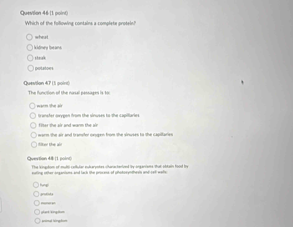 Which of the following contains a complete protein?
wheat
kidney beans
steak
potatoes
Question 47 (1 point)
The function of the nasal passages is to:
warm the air
transfer oxygen from the sinuses to the capillaries
filter the air and warm the air
warm the air and transfer oxygen from the sinuses to the capillaries
filter the air
Question 48 (1 point)
The kingdom of multi-cellular eukaryotes characterized by organisms that obtain food by
eating other organisms and lack the process of photosynthesis and cell walls:
fungi
protista
monseran
plant kingdom
animal kingdom