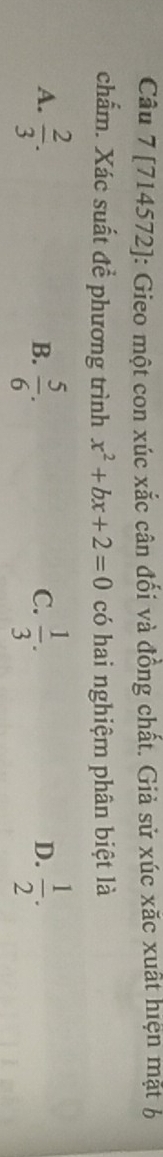 [714572]: Gieo một con xúc xắc cân đối và đồng chất. Giả sử xúc xăc xuất hiện mặt b
chấm. Xác suất để phương trình x^2+bx+2=0 có hai nghiệm phân biệt là
A.  2/3 .  5/6 .  1/3 .  1/2 . 
B.
C.
D.
