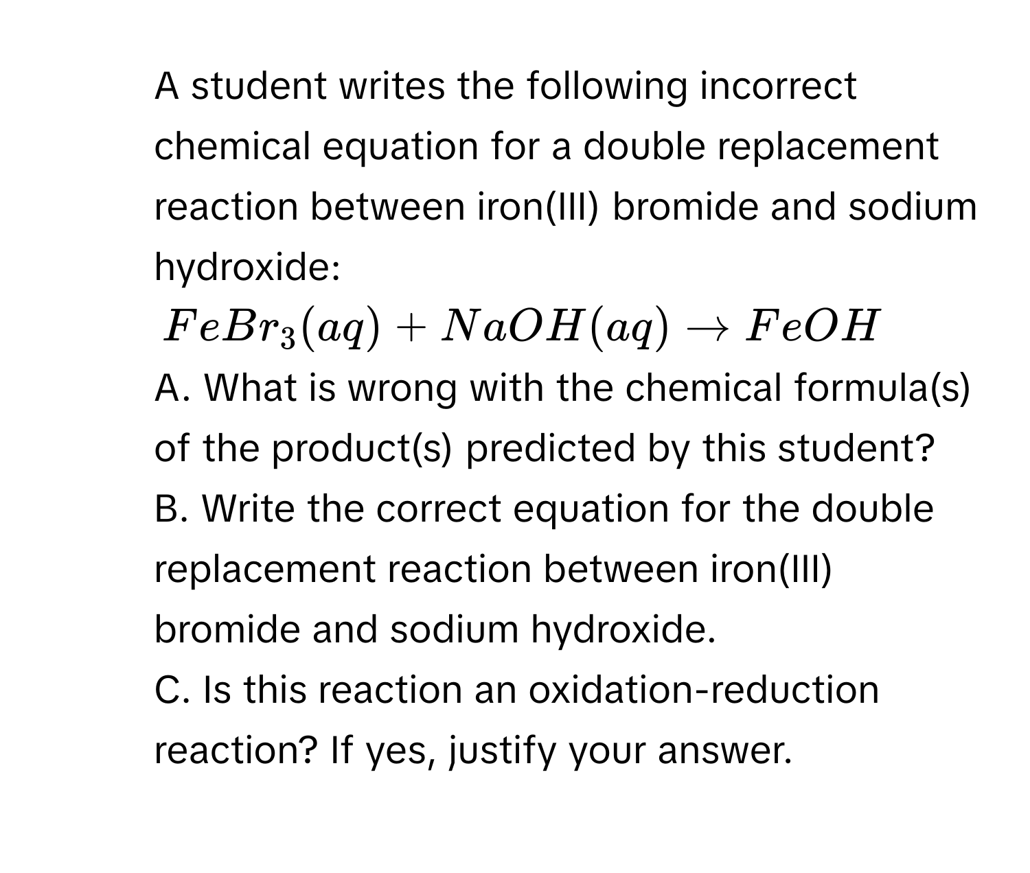 A student writes the following incorrect chemical equation for a double replacement reaction between iron(III) bromide and sodium hydroxide:
FeBr_3(aq) + NaOH(aq) to FeOH
A. What is wrong with the chemical formula(s) of the product(s) predicted by this student? 
B. Write the correct equation for the double replacement reaction between iron(III) bromide and sodium hydroxide. 
C. Is this reaction an oxidation-reduction reaction? If yes, justify your answer.